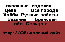 вязанные  изделия  › Цена ­ 100 - Все города Хобби. Ручные работы » Вязание   . Брянская обл.,Сельцо г.